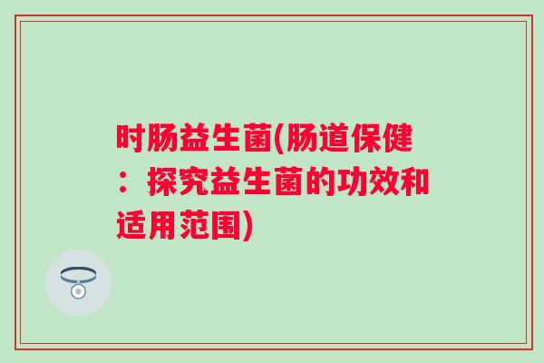 时肠益生菌(肠道保健:探究益生菌的功效和适用范围) 时肠益生菌(肠道保健:探究益生菌的功效和适用范围)