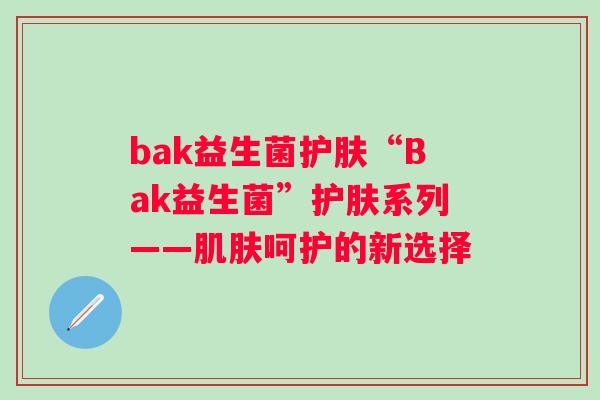 bak益生菌护肤“Bak益生菌”护肤系列——呵护的新选择