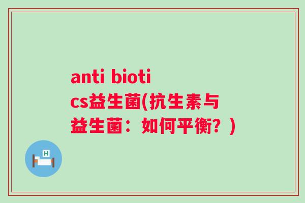 anti biotics益生菌(抗生素与益生菌:如何平衡?) anti biotics益生菌(抗生素与益生菌:如何平衡?)