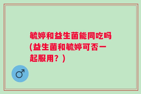 毓婷和益生菌能同吃吗(益生菌和毓婷可否一起服用？)