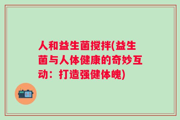 人和益生菌搅拌(益生菌与人体健康的奇妙互动:打造强健体魄) 人和益生菌搅拌(益生菌与人体健康的奇妙互动:打造强健体魄)