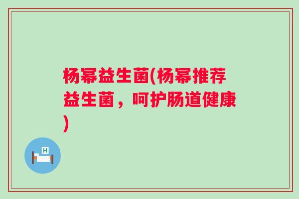 杨幂益生菌(杨幂推荐益生菌，呵护肠道健康)