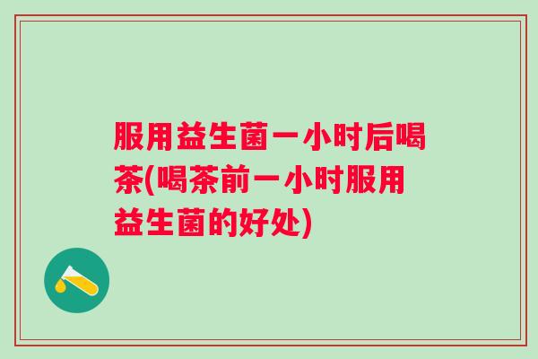 服用益生菌一小时后喝茶(喝茶前一小时服用益生菌的好处)