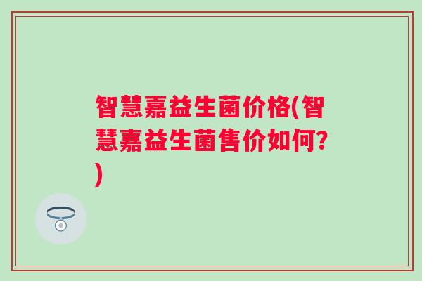 智慧嘉益生菌价格(智慧嘉益生菌售价如何？)