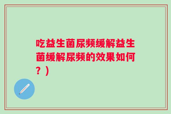 吃益生菌尿频缓解益生菌缓解尿频的效果如何?) 吃益生菌尿频缓解益生菌缓解尿频的效果如何?)
