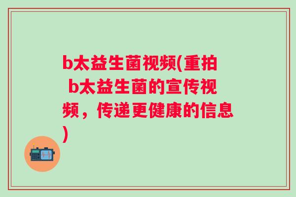 b太益生菌视频(重拍 b太益生菌的宣传视频，传递更健康的信息)