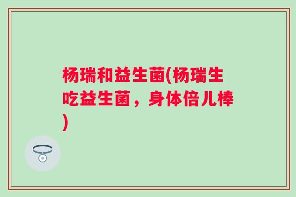 杨瑞和益生菌(杨瑞生吃益生菌，身体倍儿棒)