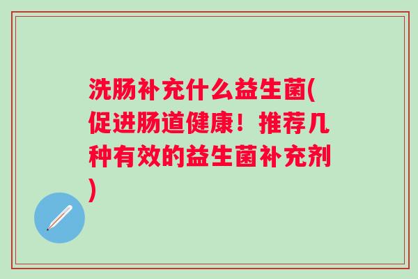 洗肠补充什么益生菌(促进肠道健康!推荐几种有效的益生菌补充剂) 洗肠补充什么益生菌(促进肠道健康!推荐几种有效的益生菌补充剂)