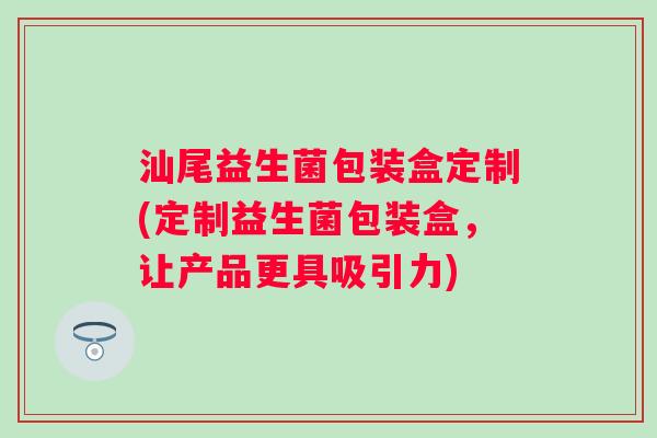 汕尾益生菌包装盒定制(定制益生菌包装盒,让产品更具吸引力) 汕尾益生菌包装盒定制(定制益生菌包装盒,让产品更具吸引力)