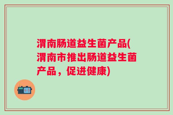 渭南肠道益生菌产品(渭南市推出肠道益生菌产品,促进健康) 渭南肠道益生菌产品(渭南市推出肠道益生菌产品,促进健康)