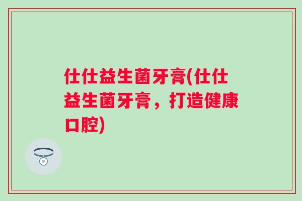 仕仕益生菌牙膏(仕仕益生菌牙膏,打造健康口腔) 仕仕益生菌牙膏(仕仕益生菌牙膏,打造健康口腔)
