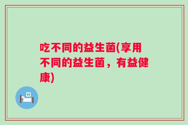 吃不同的益生菌(享用不同的益生菌,有益健康) 吃不同的益生菌(享用不同的益生菌,有益健康)