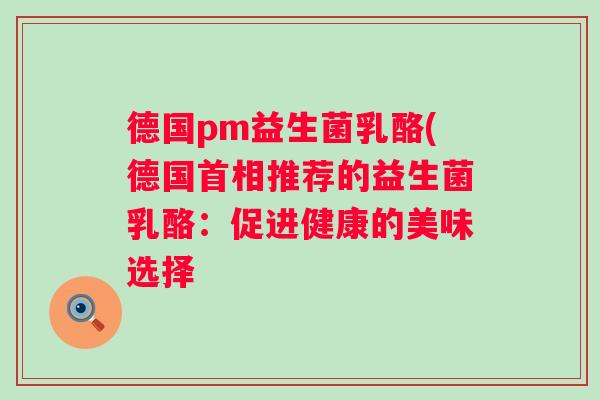 德国pm益生菌乳酪(德国首相推荐的益生菌乳酪:促进健康的美味选择 德国pm益生菌乳酪(德国首相推荐的益生菌乳酪:促进健康的美味选择