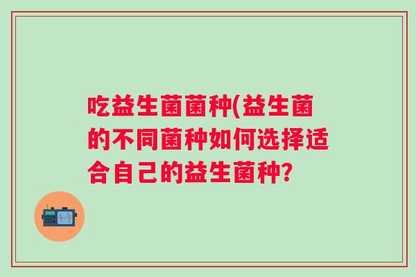吃益生菌菌种(益生菌的不同菌种如何选择适合自己的益生菌种? 吃益生菌菌种(益生菌的不同菌种如何选择适合自己的益生菌种?