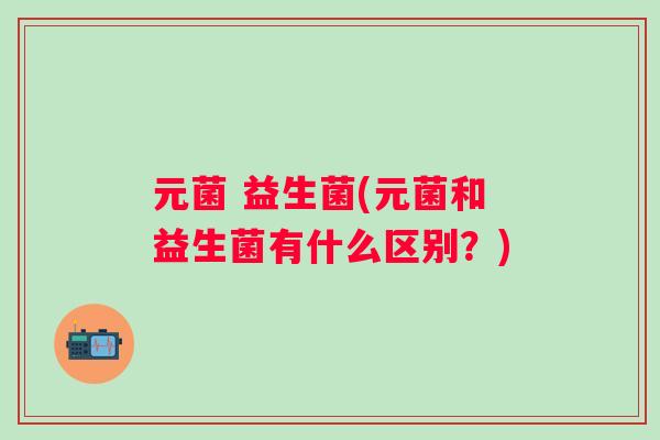元菌 益生菌(元菌和益生菌有什么区别?) 元菌 益生菌(元菌和益生菌有什么区别?)