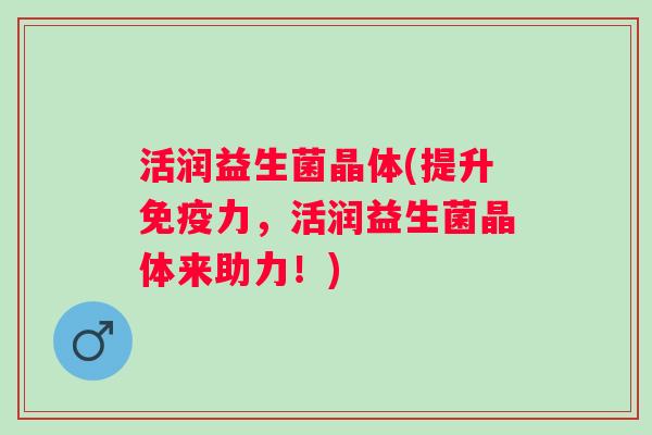 活润益生菌晶体(提升力,活润益生菌晶体来助力!) 活润益生菌晶体(提升力,活润益生菌晶体来助力!)