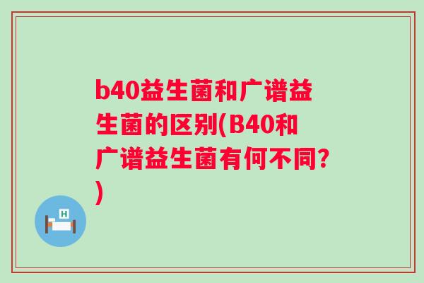 b40益生菌和广谱益生菌的区别(B40和广谱益生菌有何不同？)