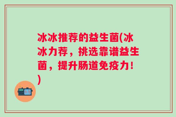 冰冰推荐的益生菌(冰冰力荐，挑选靠谱益生菌，提升肠道力！)