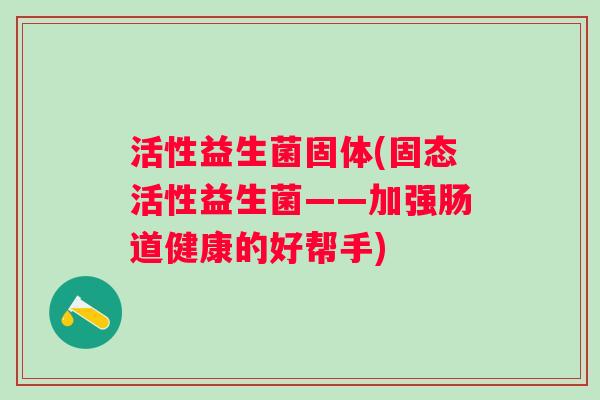 活性益生菌固体(固态活性益生菌——加强肠道健康的好帮手)