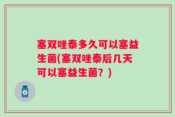 塞双唑泰多久可以塞益生菌(塞双唑泰后几天可以塞益生菌?) 塞双唑泰多久可以塞益生菌(塞双唑泰后几天可以塞益生菌?)