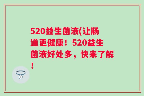 520益生菌液(让肠道更健康!520益生菌液好处多,快来了解! 520益生菌液(让肠道更健康!520益生菌液好处多,快来了解!