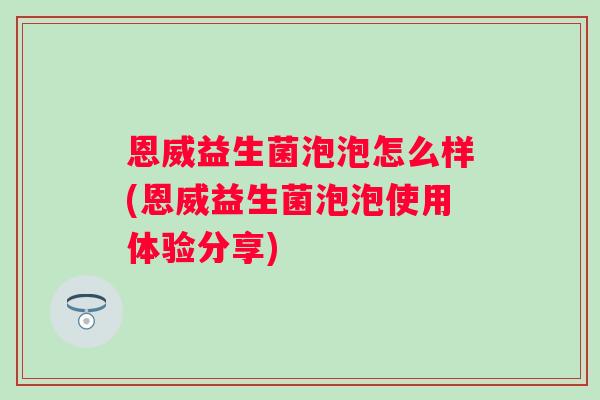 恩威益生菌泡泡怎么样(恩威益生菌泡泡使用体验分享) 恩威益生菌泡泡怎么样(恩威益生菌泡泡使用体验分享)