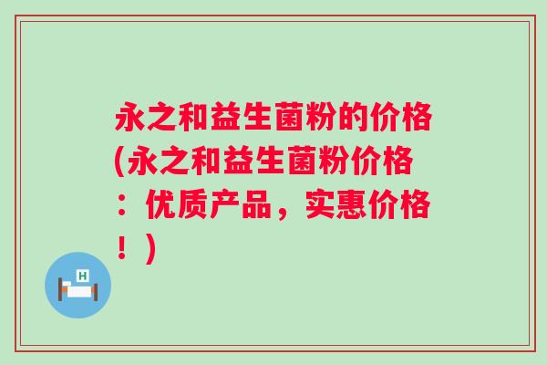 永之和益生菌粉的价格(永之和益生菌粉价格:优质产品,实惠价格!) 永之和益生菌粉的价格(永之和益生菌粉价格:优质产品,实惠价格!)