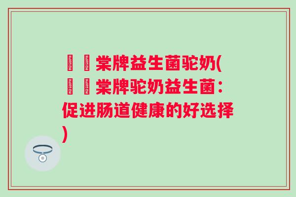 氿璟棠牌益生菌驼奶(氿璟棠牌驼奶益生菌:促进肠道健康的好选择) 氿璟棠牌益生菌驼奶(氿璟棠牌驼奶益生菌:促进肠道健康的好选择)
