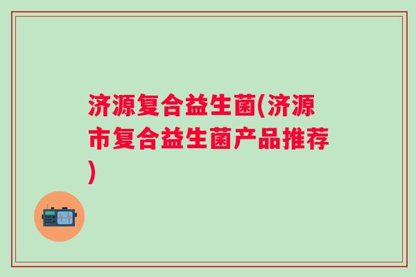 济源复合益生菌(济源市复合益生菌产品推荐) 济源复合益生菌(济源市复合益生菌产品推荐)