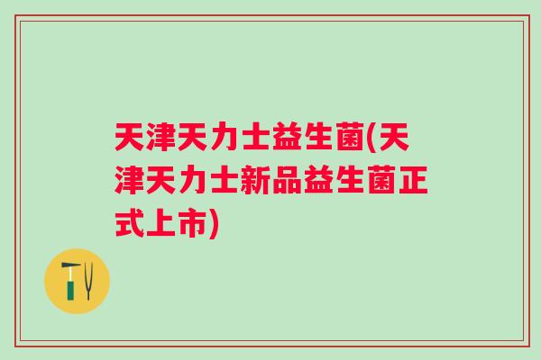 天津天力士益生菌(天津天力士新品益生菌正式上市)