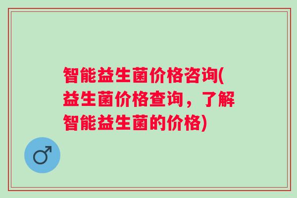 智能益生菌价格咨询(益生菌价格查询，了解智能益生菌的价格)