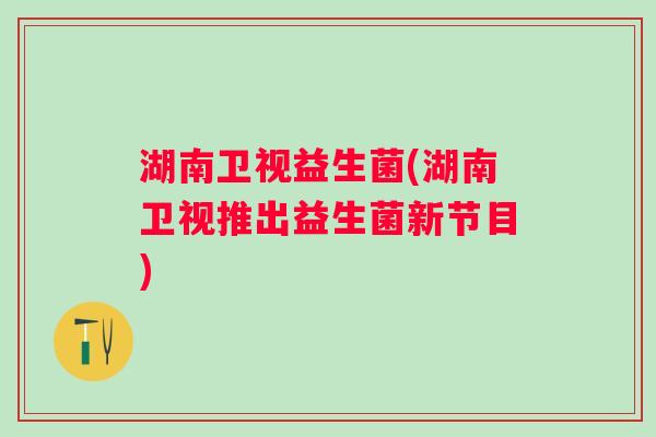 湖南卫视益生菌(湖南卫视推出益生菌新节目) 湖南卫视益生菌(湖南卫视推出益生菌新节目)