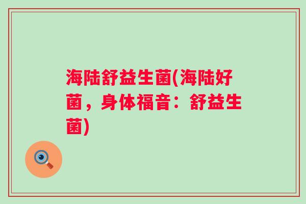海陆舒益生菌(海陆好菌,身体福音:舒益生菌) 海陆舒益生菌(海陆好菌,身体福音:舒益生菌)