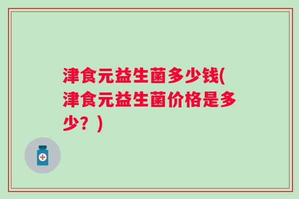 津食元益生菌多少钱(津食元益生菌价格是多少?) 津食元益生菌多少钱(津食元益生菌价格是多少?)