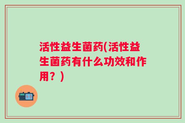 活性益生菌药(活性益生菌药有什么功效和作用?) 活性益生菌药(活性益生菌药有什么功效和作用?)