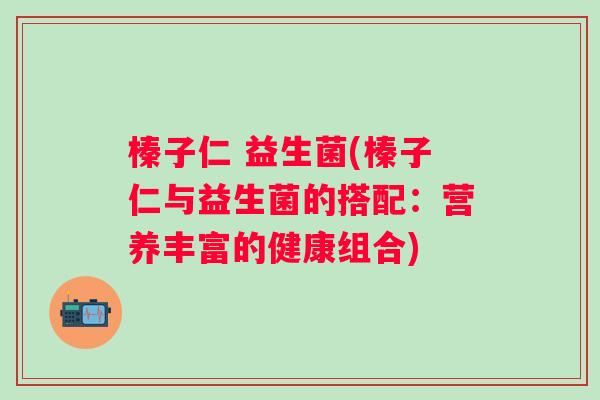 榛子仁 益生菌(榛子仁与益生菌的搭配:营养丰富的健康组合) 榛子仁 益生菌(榛子仁与益生菌的搭配:营养丰富的健康组合)