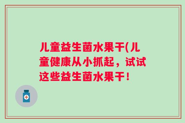 儿童益生菌水果干(儿童健康从小抓起,试试这些益生菌水果干! 儿童益生菌水果干(儿童健康从小抓起,试试这些益生菌水果干!