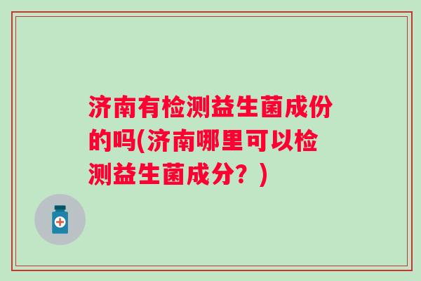 济南有检测益生菌成份的吗(济南哪里可以检测益生菌成分?) 济南有检测益生菌成份的吗(济南哪里可以检测益生菌成分?)