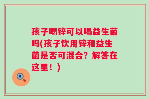 孩子喝锌可以喝益生菌吗(孩子饮用锌和益生菌是否可混合?解答在这里!) 孩子喝锌可以喝益生菌吗(孩子饮用锌和益生菌是否可混合?解答在这里!)