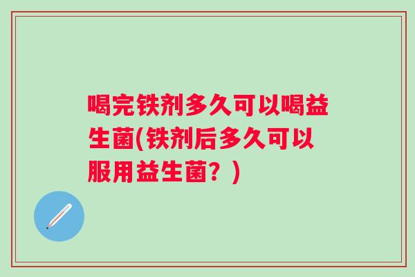 喝完铁剂多久可以喝益生菌(铁剂后多久可以服用益生菌?) 喝完铁剂多久可以喝益生菌(铁剂后多久可以服用益生菌?)