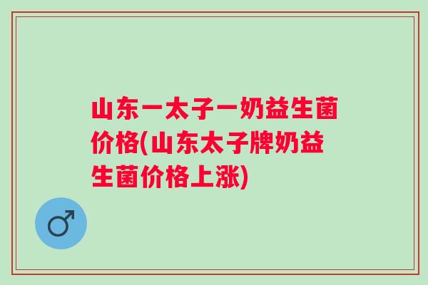 山东一太子一奶益生菌价格(山东太子牌奶益生菌价格上涨) 山东一太子一奶益生菌价格(山东太子牌奶益生菌价格上涨)
