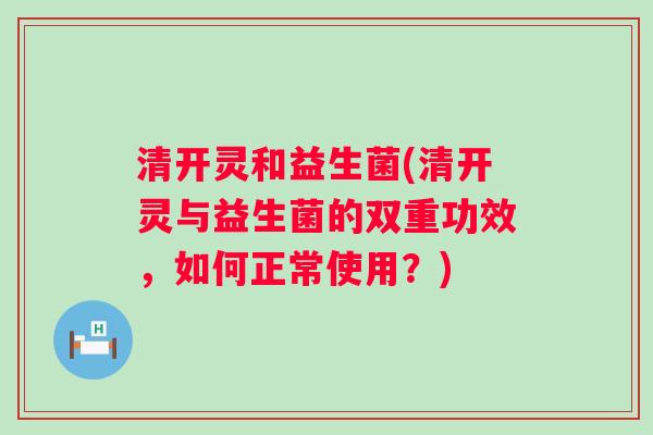 清开灵和益生菌(清开灵与益生菌的双重功效,如何正常使用?) 清开灵和益生菌(清开灵与益生菌的双重功效,如何正常使用?)