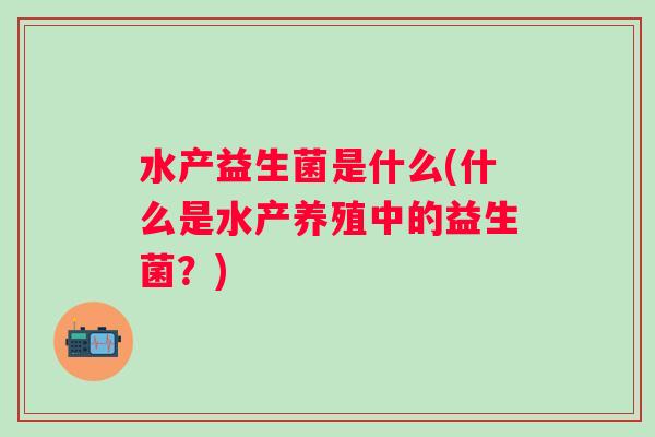 水产益生菌是什么(什么是水产养殖中的益生菌?) 水产益生菌是什么(什么是水产养殖中的益生菌?)