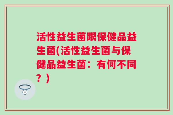活性益生菌跟保健品益生菌(活性益生菌与保健品益生菌:有何不同?) 活性益生菌跟保健品益生菌(活性益生菌与保健品益生菌:有何不同?)