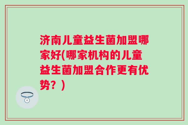 济南儿童益生菌加盟哪家好(哪家机构的儿童益生菌加盟合作更有优势？)