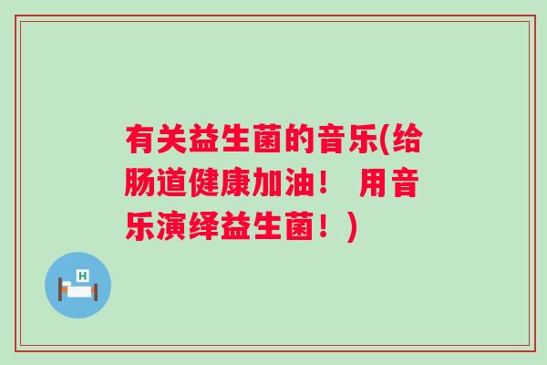 有关益生菌的音乐(给肠道健康加油! 用音乐演绎益生菌!) 有关益生菌的音乐(给肠道健康加油! 用音乐演绎益生菌!)