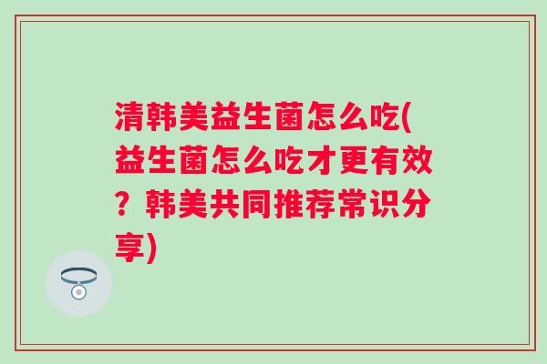 清韩美益生菌怎么吃(益生菌怎么吃才更有效?韩美共同推荐常识分享) 清韩美益生菌怎么吃(益生菌怎么吃才更有效?韩美共同推荐常识分享)
