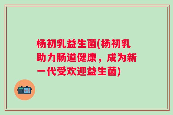 杨初乳益生菌(杨初乳助力肠道健康,成为新一代受欢迎益生菌) 杨初乳益生菌(杨初乳助力肠道健康,成为新一代受欢迎益生菌)