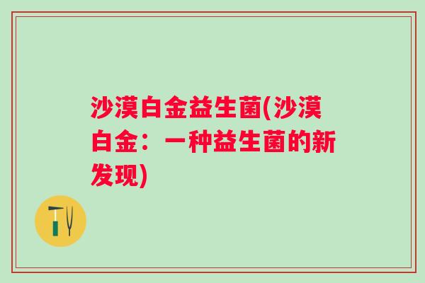 沙漠白金益生菌(沙漠白金:一种益生菌的新发现) 沙漠白金益生菌(沙漠白金:一种益生菌的新发现)