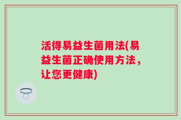 活得易益生菌用法(易益生菌正确使用方法,让您更健康) 活得易益生菌用法(易益生菌正确使用方法,让您更健康)